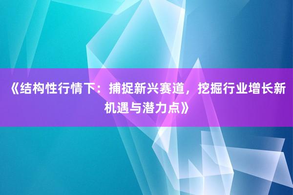 《结构性行情下：捕捉新兴赛道，挖掘行业增长新机遇与潜力点》