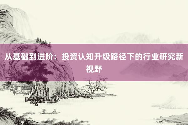 从基础到进阶：投资认知升级路径下的行业研究新视野