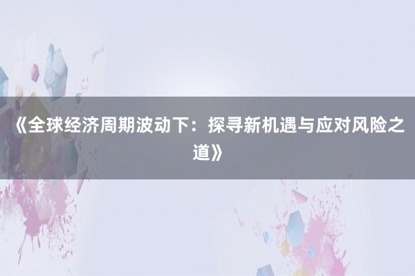 《全球经济周期波动下：探寻新机遇与应对风险之道》