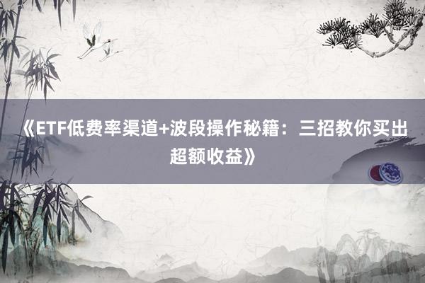 《ETF低费率渠道+波段操作秘籍：三招教你买出超额收益》