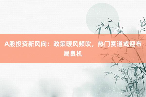 A股投资新风向：政策暖风频吹，热门赛道或迎布局良机