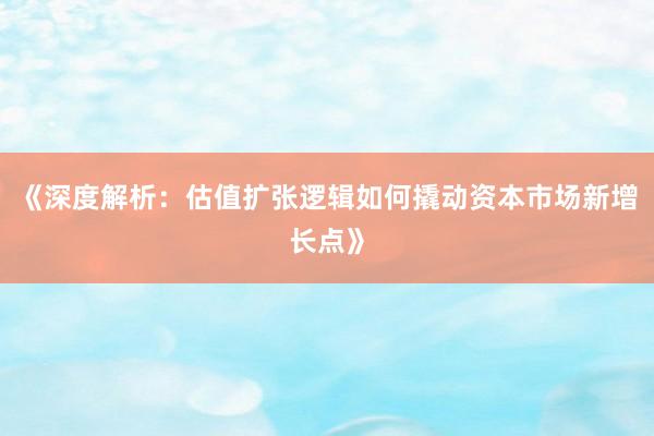 《深度解析：估值扩张逻辑如何撬动资本市场新增长点》
