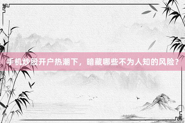 手机炒股开户热潮下，暗藏哪些不为人知的风险？