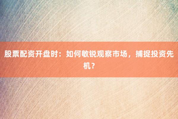 股票配资开盘时：如何敏锐观察市场，捕捉投资先机？