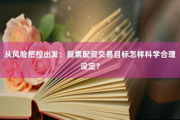 从风险把控出发：股票配资交易目标怎样科学合理设定？