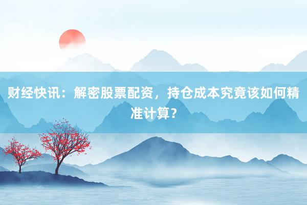 财经快讯：解密股票配资，持仓成本究竟该如何精准计算？