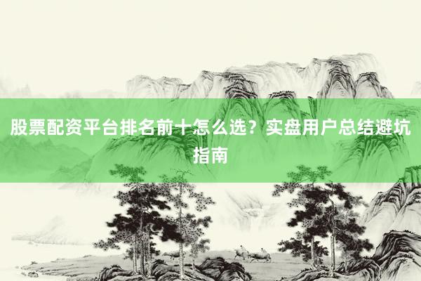 股票配资平台排名前十怎么选？实盘用户总结避坑指南