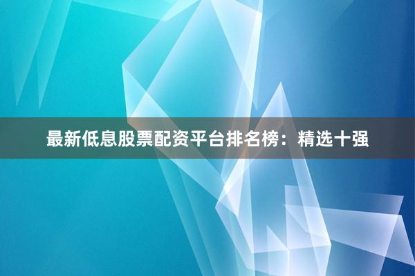 最新低息股票配资平台排名榜：精选十强