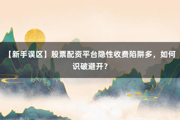 【新手误区】股票配资平台隐性收费陷阱多，如何识破避开？