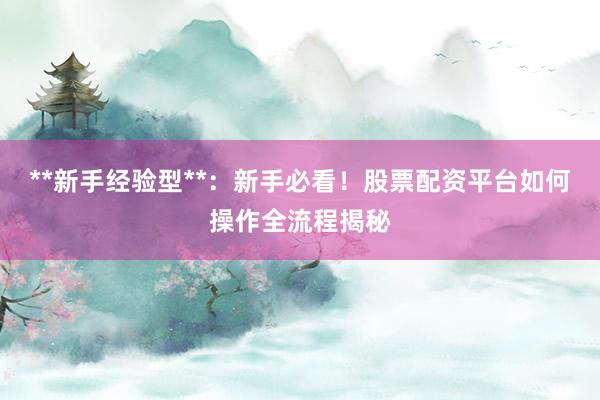 **新手经验型**：新手必看！股票配资平台如何操作全流程揭秘
