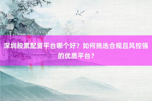 深圳股票配资平台哪个好？如何挑选合规且风控强的优质平台？