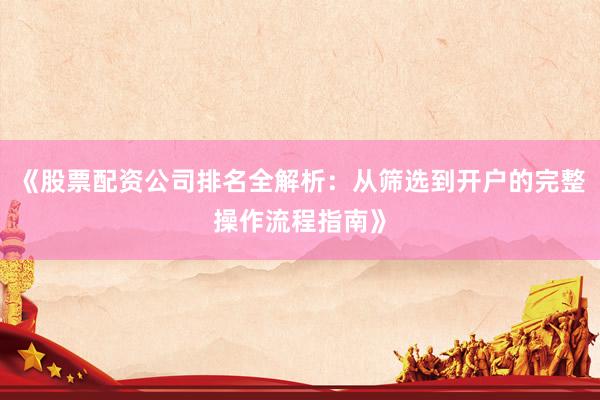 《股票配资公司排名全解析：从筛选到开户的完整操作流程指南》