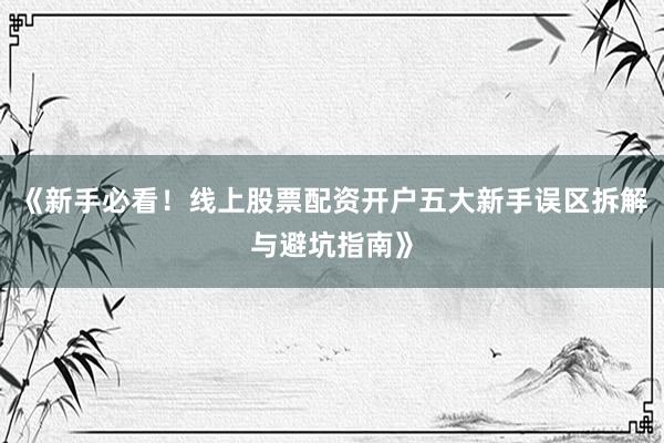 《新手必看！线上股票配资开户五大新手误区拆解与避坑指南》