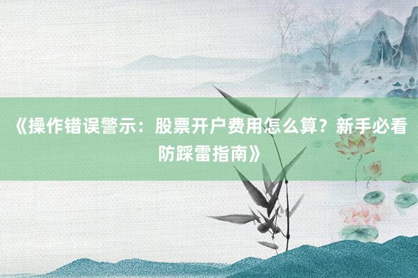 《操作错误警示：股票开户费用怎么算？新手必看防踩雷指南》