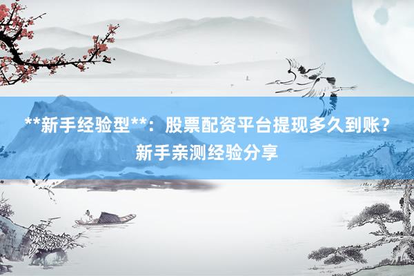 **新手经验型**：股票配资平台提现多久到账？新手亲测经验分享