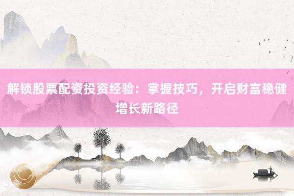 解锁股票配资投资经验：掌握技巧，开启财富稳健增长新路径