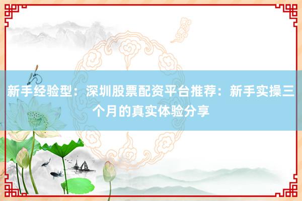 新手经验型：深圳股票配资平台推荐：新手实操三个月的真实体验分享