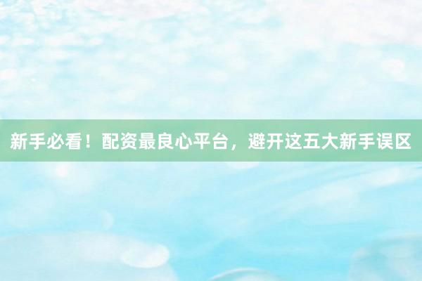 新手必看！配资最良心平台，避开这五大新手误区