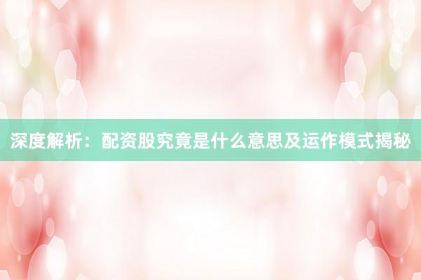 深度解析：配资股究竟是什么意思及运作模式揭秘
