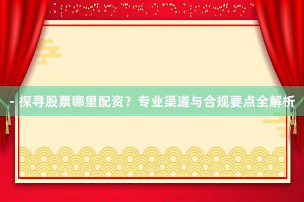 - 探寻股票哪里配资？专业渠道与合规要点全解析