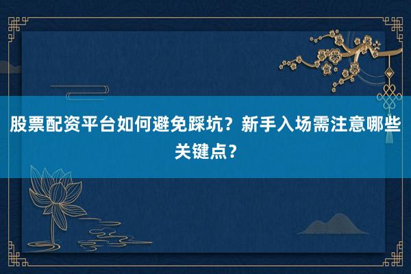 股票配资平台如何避免踩坑？新手入场需注意哪些关键点？