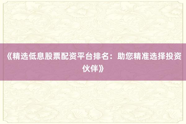 《精选低息股票配资平台排名：助您精准选择投资伙伴》