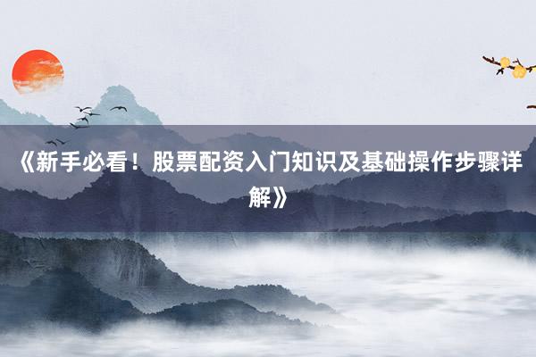 《新手必看！股票配资入门知识及基础操作步骤详解》