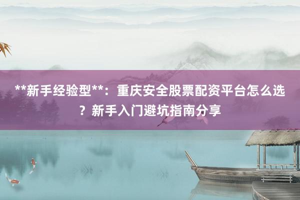 **新手经验型**：重庆安全股票配资平台怎么选？新手入门避坑指南分享
