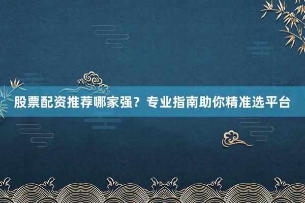 股票配资推荐哪家强?专业指南助你精准选平台