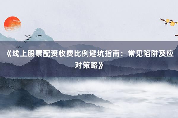 《线上股票配资收费比例避坑指南：常见陷阱及应对策略》