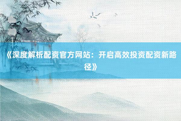 《深度解析配资官方网站：开启高效投资配资新路径》