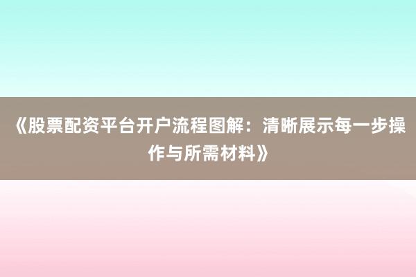 《股票配资平台开户流程图解：清晰展示每一步操作与所需材料》