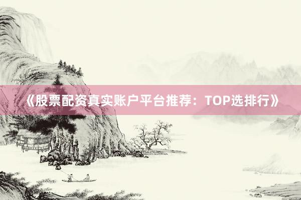 《股票配资真实账户平台推荐：TOP选排行》