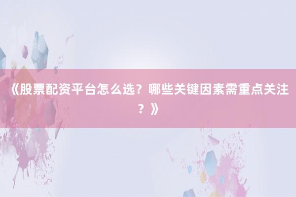 《股票配资平台怎么选？哪些关键因素需重点关注？》