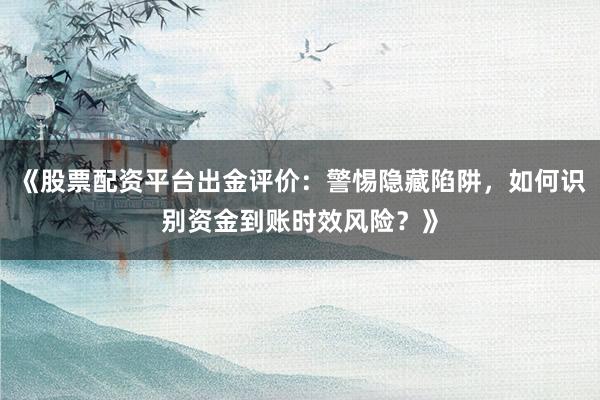 《股票配资平台出金评价：警惕隐藏陷阱，如何识别资金到账时效风险？》