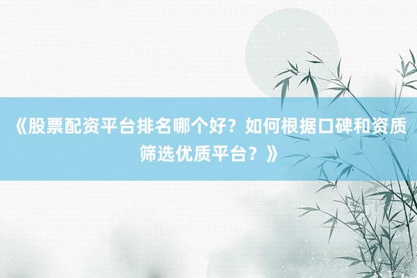 《股票配资平台排名哪个好？如何根据口碑和资质筛选优质平台？》
