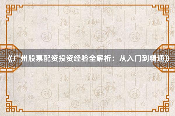 《广州股票配资投资经验全解析：从入门到精通》