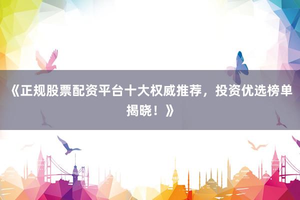 《正规股票配资平台十大权威推荐，投资优选榜单揭晓！》