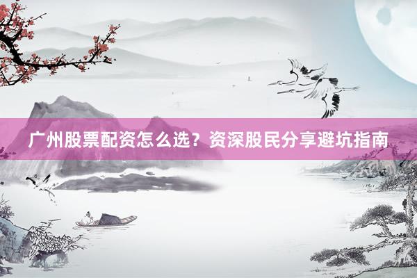 广州股票配资怎么选？资深股民分享避坑指南