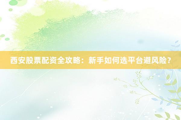 西安股票配资全攻略：新手如何选平台避风险？