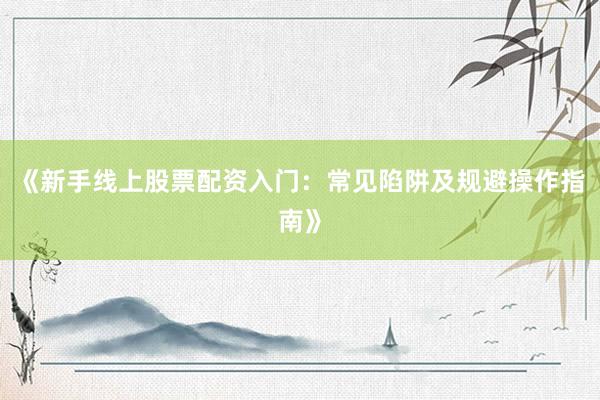 《新手线上股票配资入门：常见陷阱及规避操作指南》
