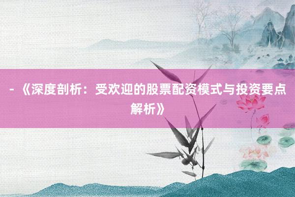 - 《深度剖析：受欢迎的股票配资模式与投资要点解析》