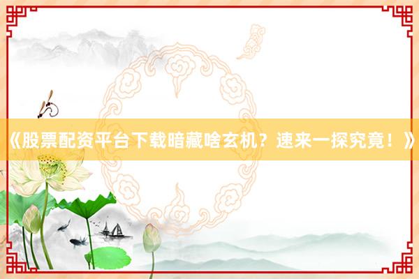 《股票配资平台下载暗藏啥玄机？速来一探究竟！》
