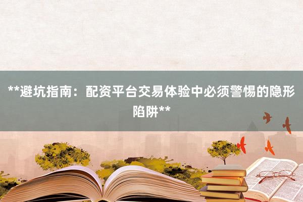 **避坑指南：配资平台交易体验中必须警惕的隐形陷阱**