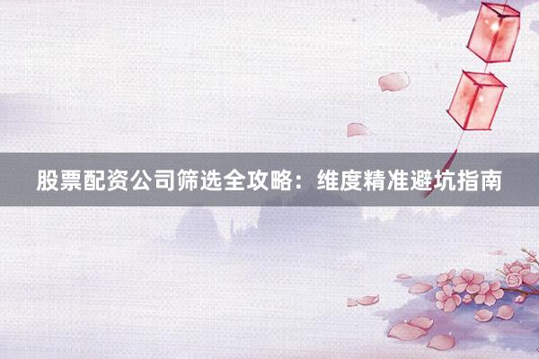 股票配资公司筛选全攻略：维度精准避坑指南