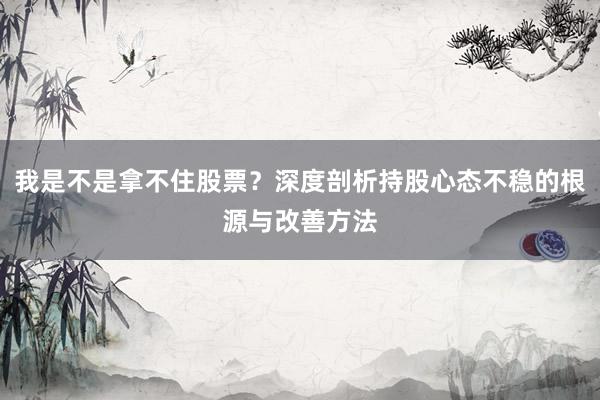 我是不是拿不住股票？深度剖析持股心态不稳的根源与改善方法