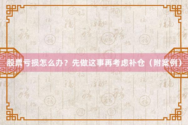 股票亏损怎么办?先做这事再考虑补仓(附案例)