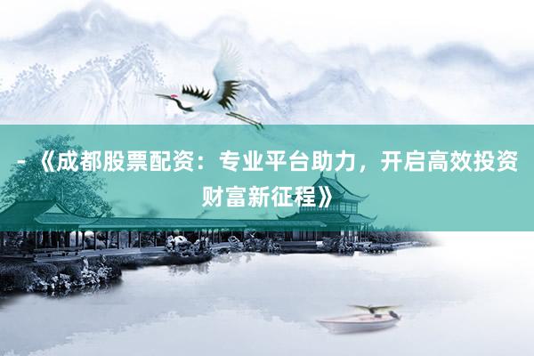 - 《成都股票配资：专业平台助力，开启高效投资财富新征程》