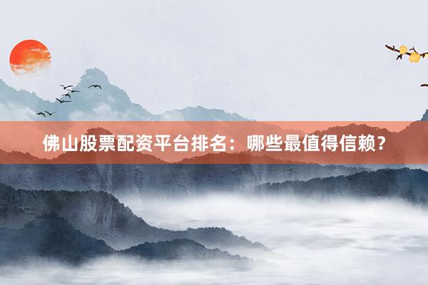 佛山股票配资平台排名：哪些最值得信赖？