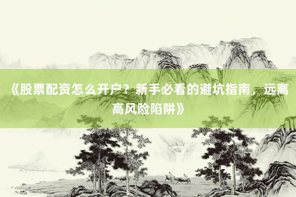 《股票配资怎么开户？新手必看的避坑指南，远离高风险陷阱》